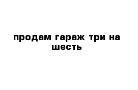 продам гараж три на шесть 